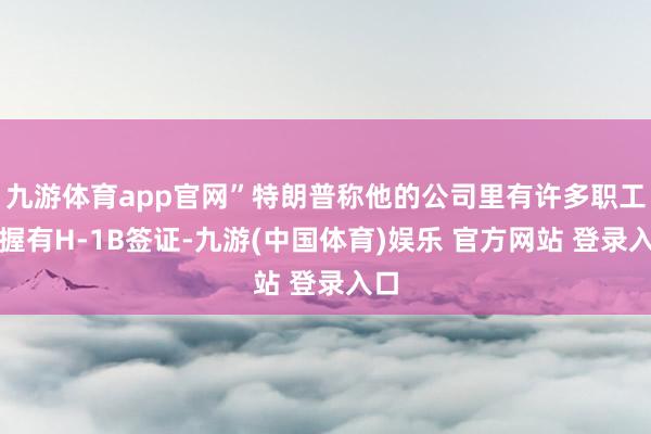 九游体育app官网”特朗普称他的公司里有许多职工齐握有H-1B签证-九游(中国体育)娱乐 官方网站 登录入口