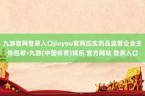九游官网登录入口jiuyou官网压实药品监管企业主体包袱-九游(中国体育)娱乐 官方网站 登录入口