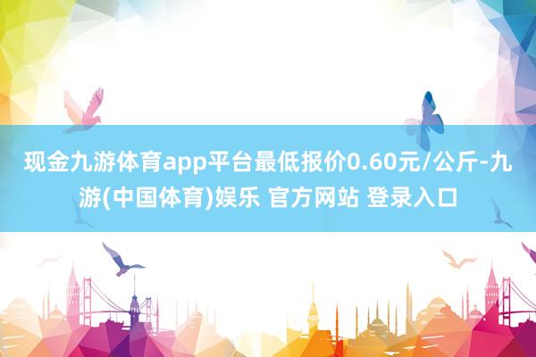 现金九游体育app平台最低报价0.60元/公斤-九游(中国体育)娱乐 官方网站 登录入口