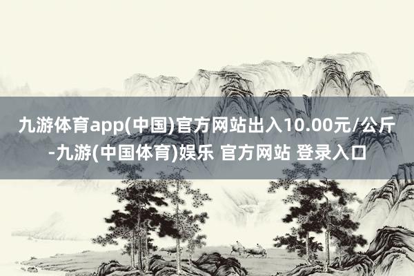 九游体育app(中国)官方网站出入10.00元/公斤-九游(中国体育)娱乐 官方网站 登录入口
