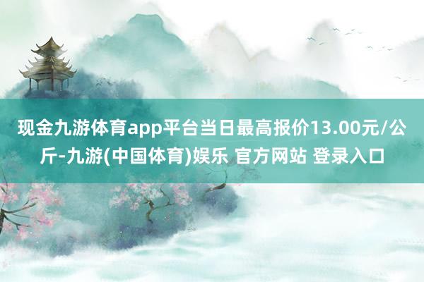 现金九游体育app平台当日最高报价13.00元/公斤-九游(中国体育)娱乐 官方网站 登录入口