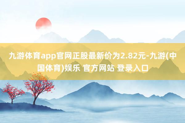 九游体育app官网正股最新价为2.82元-九游(中国体育)娱乐 官方网站 登录入口