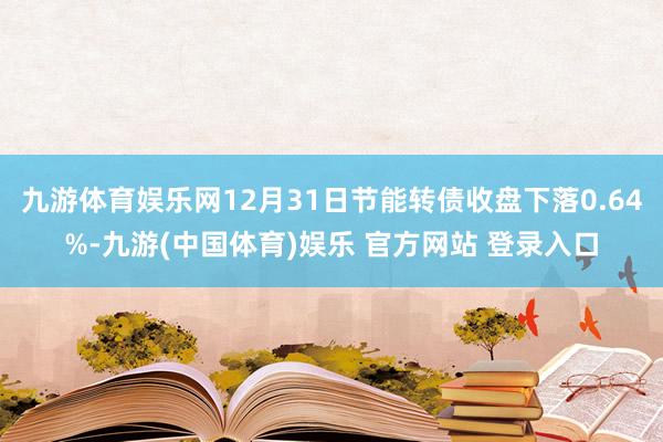 九游体育娱乐网12月31日节能转债收盘下落0.64%-九游(中国体育)娱乐 官方网站 登录入口