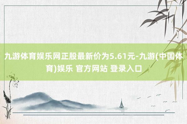 九游体育娱乐网正股最新价为5.61元-九游(中国体育)娱乐 官方网站 登录入口