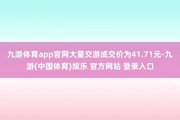 九游体育app官网大量交游成交价为41.71元-九游(中国体育)娱乐 官方网站 登录入口