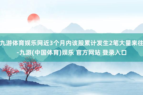 九游体育娱乐网近3个月内该股累计发生2笔大量来往-九游(中国体育)娱乐 官方网站 登录入口
