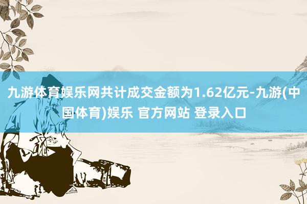 九游体育娱乐网共计成交金额为1.62亿元-九游(中国体育)娱乐 官方网站 登录入口