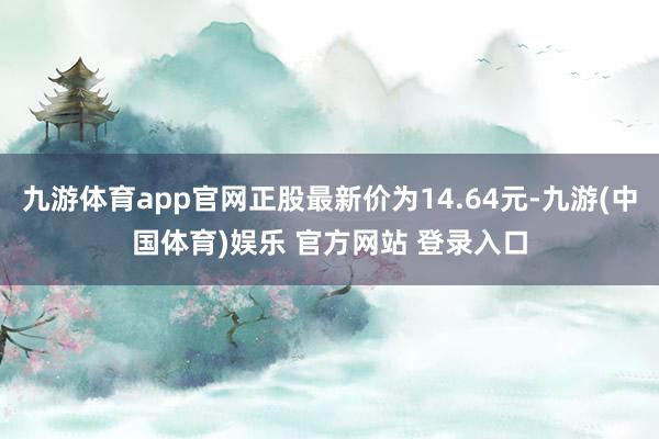 九游体育app官网正股最新价为14.64元-九游(中国体育)娱乐 官方网站 登录入口