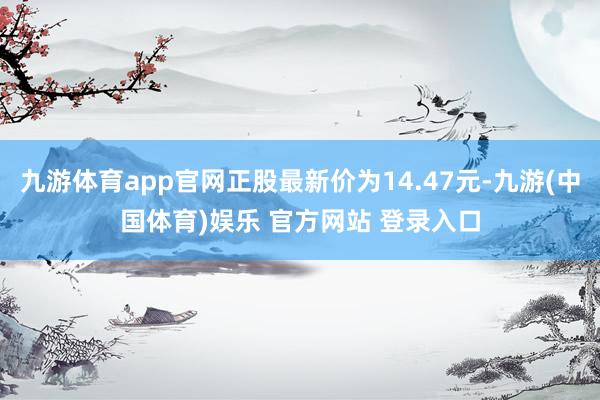 九游体育app官网正股最新价为14.47元-九游(中国体育)娱乐 官方网站 登录入口