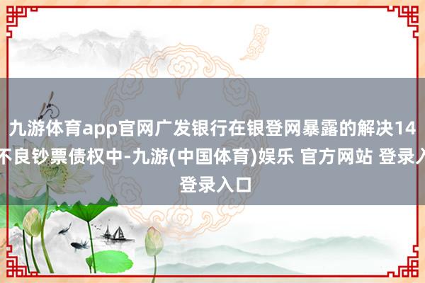 九游体育app官网广发银行在银登网暴露的解决14笔不良钞票债权中-九游(中国体育)娱乐 官方网站 登录入口
