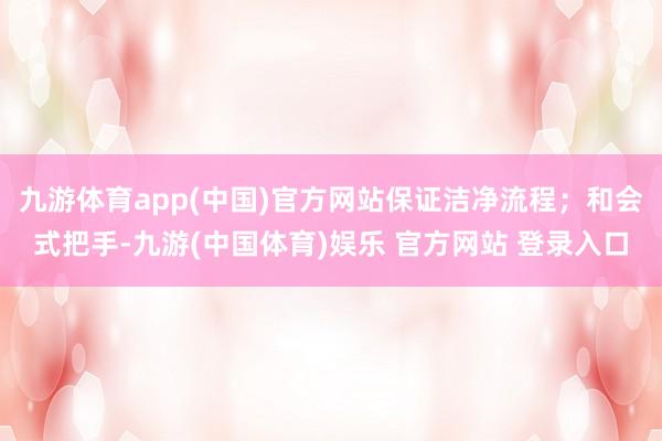 九游体育app(中国)官方网站保证洁净流程；和会式把手-九游(中国体育)娱乐 官方网站 登录入口