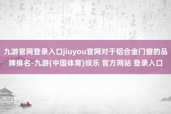 九游官网登录入口jiuyou官网对于铝合金门窗的品牌排名-九游(中国体育)娱乐 官方网站 登录入口