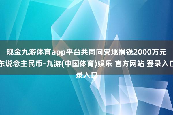 现金九游体育app平台共同向灾地捐钱2000万元东说念主民币-九游(中国体育)娱乐 官方网站 登录入口