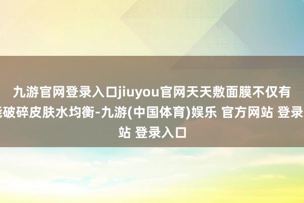 九游官网登录入口jiuyou官网天天敷面膜不仅有可能破碎皮肤水均衡-九游(中国体育)娱乐 官方网站 登录入口
