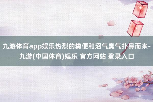 九游体育app娱乐热烈的粪便和沼气臭气扑鼻而来-九游(中国体育)娱乐 官方网站 登录入口
