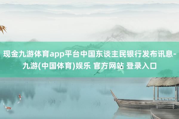 现金九游体育app平台中国东谈主民银行发布讯息-九游(中国体育)娱乐 官方网站 登录入口