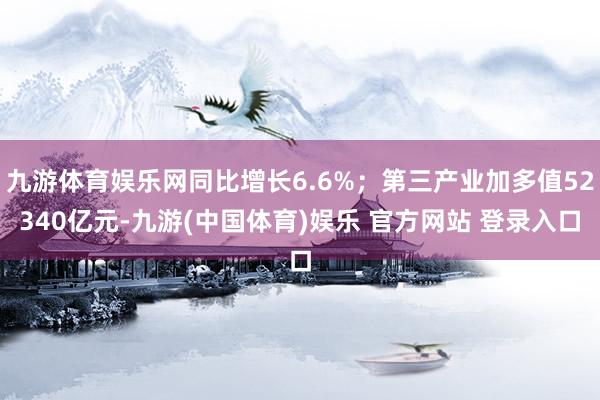 九游体育娱乐网同比增长6.6%；第三产业加多值52340亿元-九游(中国体育)娱乐 官方网站 登录入口