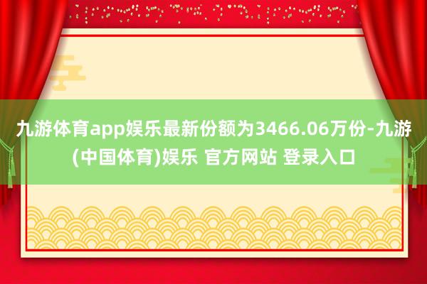 九游体育app娱乐最新份额为3466.06万份-九游(中国体育)娱乐 官方网站 登录入口