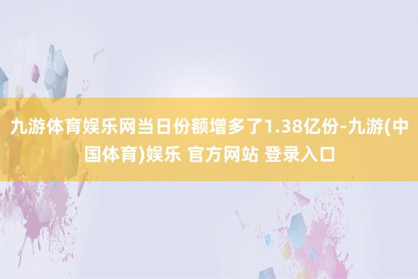 九游体育娱乐网当日份额增多了1.38亿份-九游(中国体育)娱乐 官方网站 登录入口