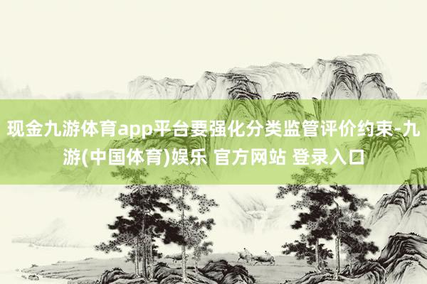 现金九游体育app平台要强化分类监管评价约束-九游(中国体育)娱乐 官方网站 登录入口