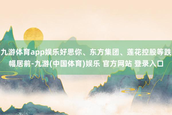 九游体育app娱乐好思你、东方集团、莲花控股等跌幅居前-九游(中国体育)娱乐 官方网站 登录入口