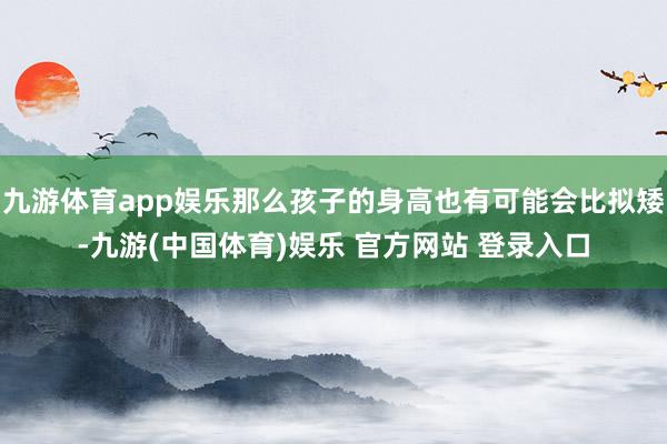九游体育app娱乐那么孩子的身高也有可能会比拟矮-九游(中国体育)娱乐 官方网站 登录入口