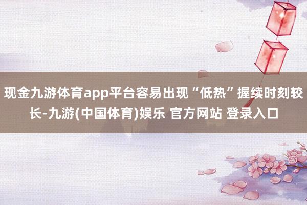 现金九游体育app平台容易出现“低热”握续时刻较长-九游(中国体育)娱乐 官方网站 登录入口