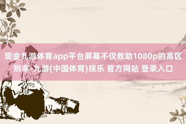 现金九游体育app平台屏幕不仅救助1080p的高区别率-九游(中国体育)娱乐 官方网站 登录入口