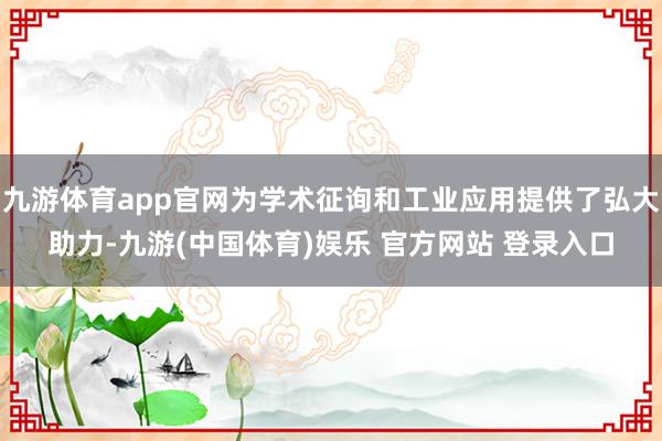 九游体育app官网为学术征询和工业应用提供了弘大助力-九游(中国体育)娱乐 官方网站 登录入口