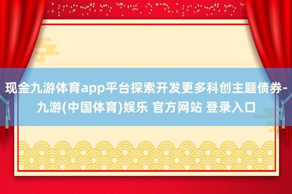现金九游体育app平台探索开发更多科创主题债券-九游(中国体育)娱乐 官方网站 登录入口