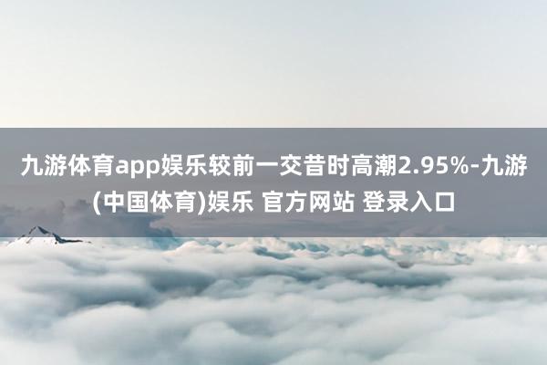 九游体育app娱乐较前一交昔时高潮2.95%-九游(中国体育)娱乐 官方网站 登录入口