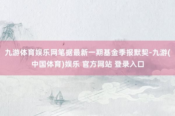 九游体育娱乐网笔据最新一期基金季报默契-九游(中国体育)娱乐 官方网站 登录入口