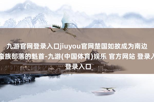 九游官网登录入口jiuyou官网楚国如故成为南边各蛮族部落的魁首-九游(中国体育)娱乐 官方网站 登录入口