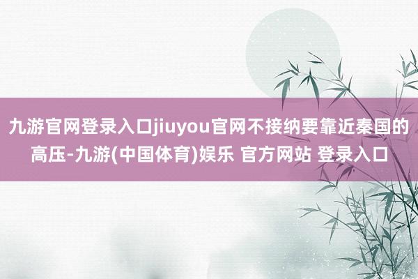 九游官网登录入口jiuyou官网不接纳要靠近秦国的高压-九游(中国体育)娱乐 官方网站 登录入口