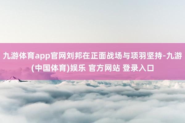 九游体育app官网刘邦在正面战场与项羽坚持-九游(中国体育)娱乐 官方网站 登录入口