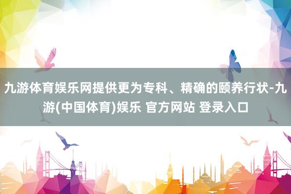 九游体育娱乐网提供更为专科、精确的颐养行状-九游(中国体育)娱乐 官方网站 登录入口