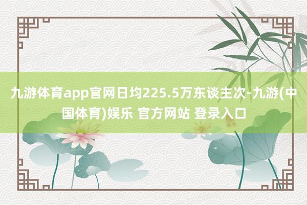 九游体育app官网日均225.5万东谈主次-九游(中国体育)娱乐 官方网站 登录入口
