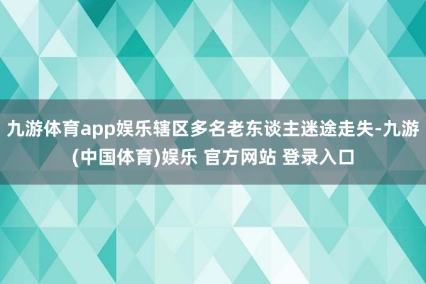 九游体育app娱乐辖区多名老东谈主迷途走失-九游(中国体育)娱乐 官方网站 登录入口