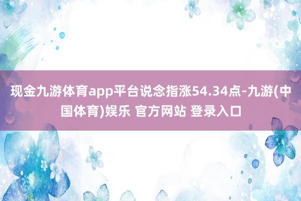 现金九游体育app平台说念指涨54.34点-九游(中国体育)娱乐 官方网站 登录入口