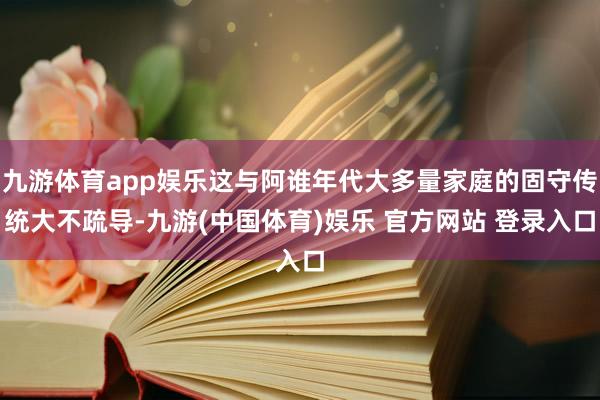 九游体育app娱乐这与阿谁年代大多量家庭的固守传统大不疏导-九游(中国体育)娱乐 官方网站 登录入口