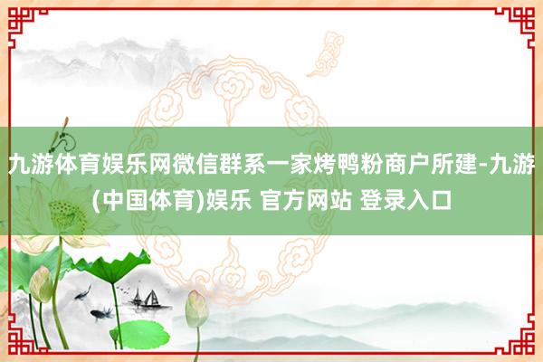 九游体育娱乐网微信群系一家烤鸭粉商户所建-九游(中国体育)娱乐 官方网站 登录入口