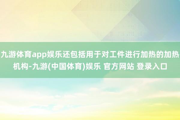 九游体育app娱乐还包括用于对工件进行加热的加热机构-九游(中国体育)娱乐 官方网站 登录入口