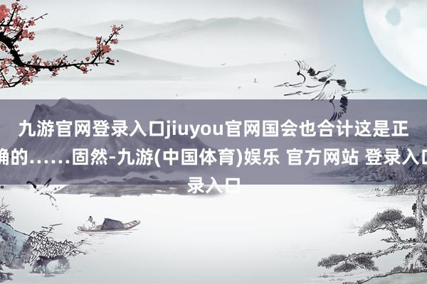 九游官网登录入口jiuyou官网国会也合计这是正确的……固然-九游(中国体育)娱乐 官方网站 登录入口