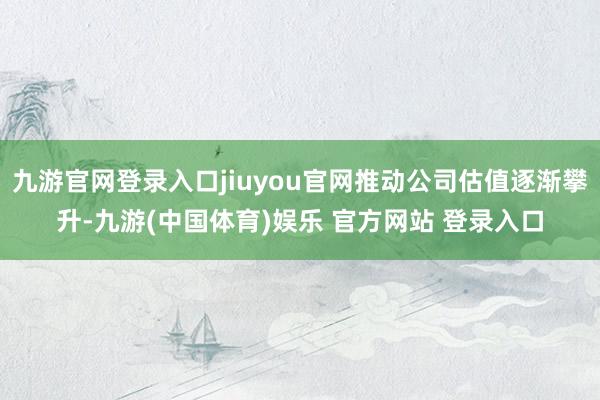 九游官网登录入口jiuyou官网推动公司估值逐渐攀升-九游(中国体育)娱乐 官方网站 登录入口