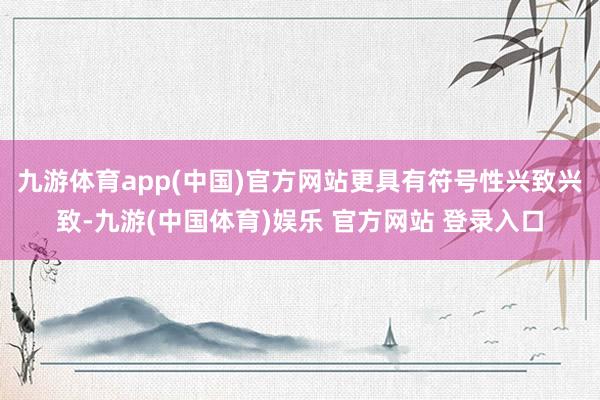 九游体育app(中国)官方网站更具有符号性兴致兴致-九游(中国体育)娱乐 官方网站 登录入口