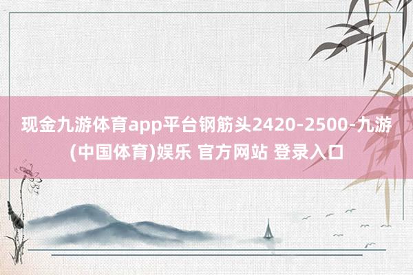现金九游体育app平台钢筋头2420-2500-九游(中国体育)娱乐 官方网站 登录入口