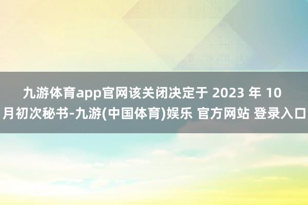 九游体育app官网该关闭决定于 2023 年 10 月初次秘书-九游(中国体育)娱乐 官方网站 登录入口