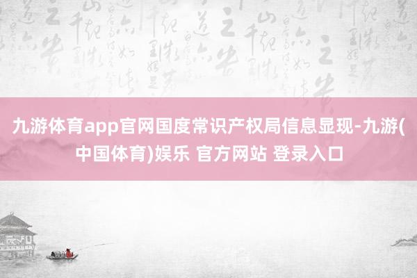九游体育app官网国度常识产权局信息显现-九游(中国体育)娱乐 官方网站 登录入口
