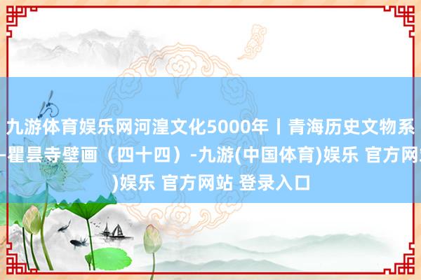九游体育娱乐网河湟文化5000年丨青海历史文物系列微展览——瞿昙寺壁画（四十四）-九游(中国体育)娱乐 官方网站 登录入口