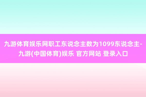 九游体育娱乐网职工东说念主数为1099东说念主-九游(中国体育)娱乐 官方网站 登录入口
